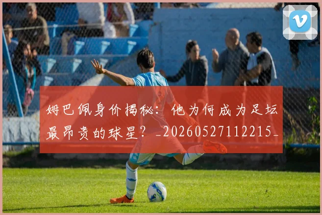 姆巴佩身价揭秘:他为何成为足坛最昂贵的球星?_20260527112215_20260609132849