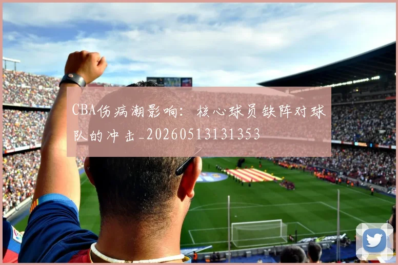 CBA伤病潮影响:核心球员缺阵对球队的冲击_20260513131353