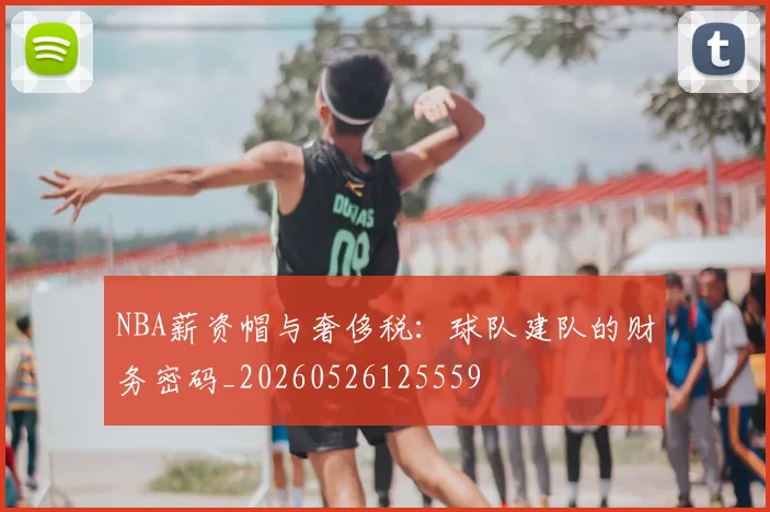 NBA薪资帽与奢侈税:球队建队的财务密码_20260526125559