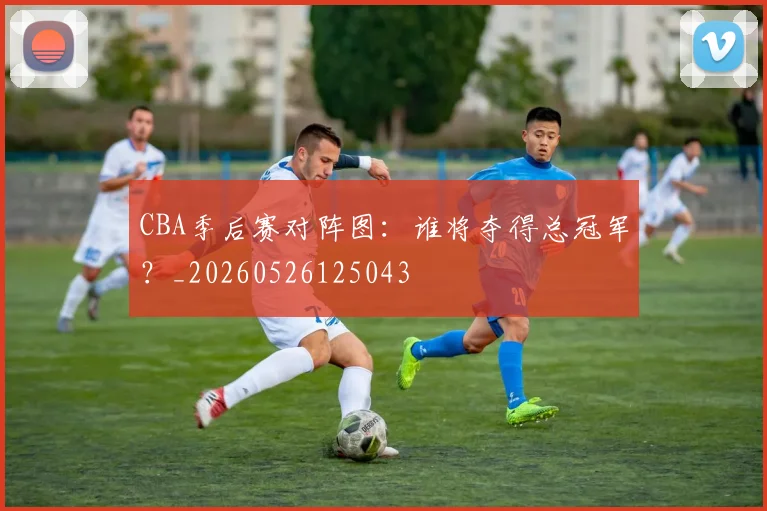 CBA季后赛对阵图:谁将夺得总冠军?_20260526125043