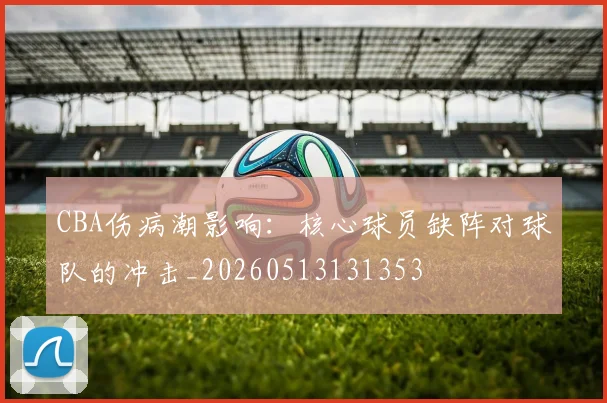 CBA伤病潮影响:核心球员缺阵对球队的冲击_20260513131353